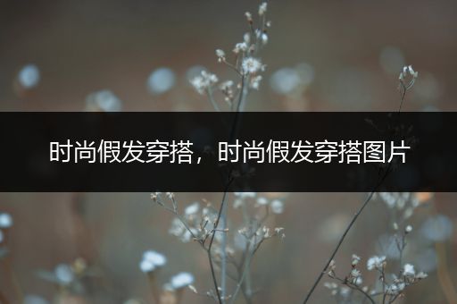 时尚假发穿搭，时尚假发穿搭图片