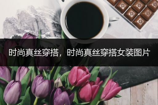 时尚真丝穿搭，时尚真丝穿搭女装图片