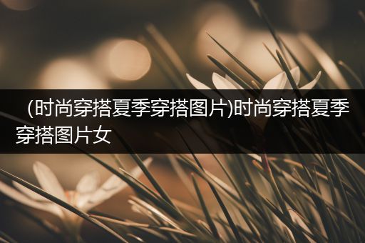 （时尚穿搭夏季穿搭图片)时尚穿搭夏季穿搭图片女