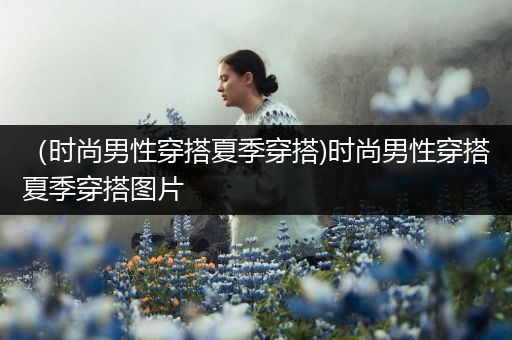 （时尚男性穿搭夏季穿搭)时尚男性穿搭夏季穿搭图片