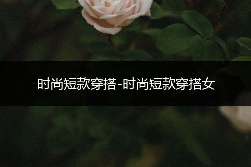 时尚短款穿搭-时尚短款穿搭女