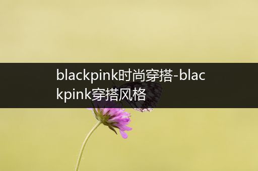 blackpink时尚穿搭-blackpink穿搭风格