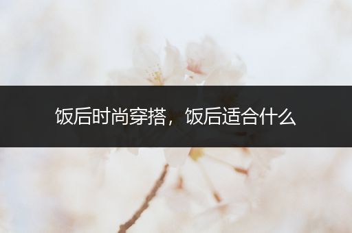 饭后时尚穿搭，饭后适合什么