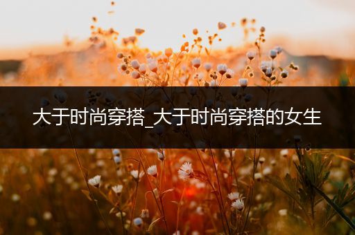 大于时尚穿搭_大于时尚穿搭的女生