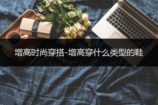 增高时尚穿搭-增高穿什么类型的鞋