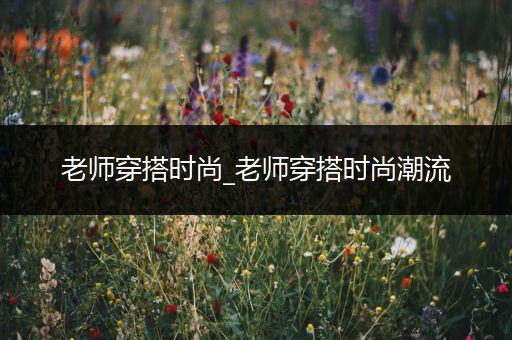 老师穿搭时尚_老师穿搭时尚潮流