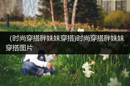 （时尚穿搭胖妹妹穿搭)时尚穿搭胖妹妹穿搭图片