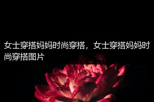 女士穿搭妈妈时尚穿搭，女士穿搭妈妈时尚穿搭图片