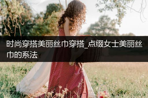 时尚穿搭美丽丝巾穿搭_点缀女士美丽丝巾的系法