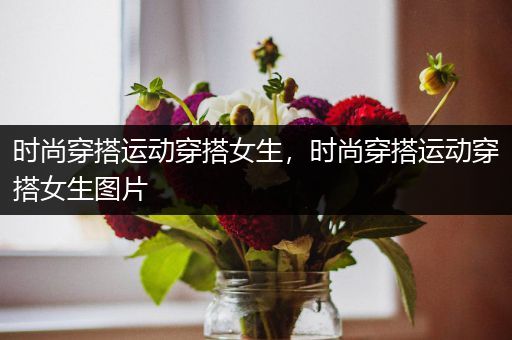 时尚穿搭运动穿搭女生，时尚穿搭运动穿搭女生图片