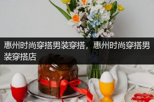 惠州时尚穿搭男装穿搭，惠州时尚穿搭男装穿搭店