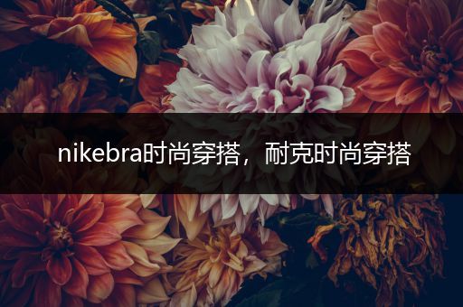 nikebra时尚穿搭，耐克时尚穿搭