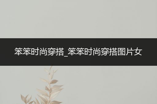 笨笨时尚穿搭_笨笨时尚穿搭图片女