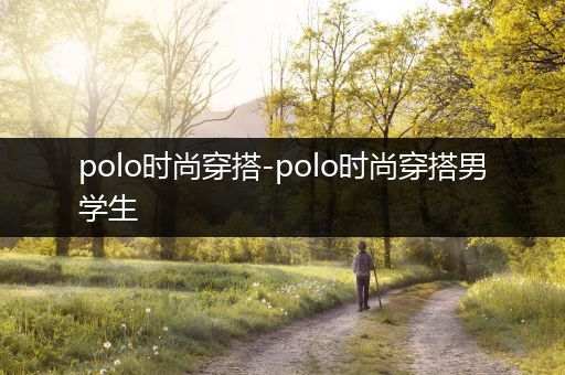 polo时尚穿搭-polo时尚穿搭男学生