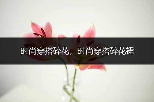 时尚穿搭碎花，时尚穿搭碎花裙