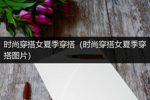 时尚穿搭女夏季穿搭（时尚穿搭女夏季穿搭图片）