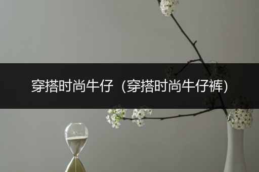 穿搭时尚牛仔（穿搭时尚牛仔裤）