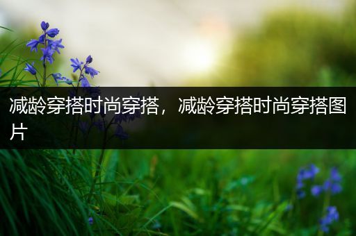 减龄穿搭时尚穿搭，减龄穿搭时尚穿搭图片