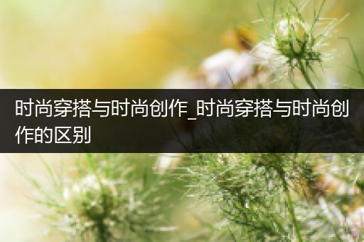 时尚穿搭与时尚创作_时尚穿搭与时尚创作的区别