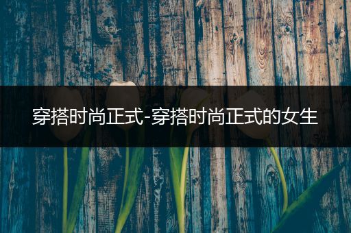 穿搭时尚正式-穿搭时尚正式的女生