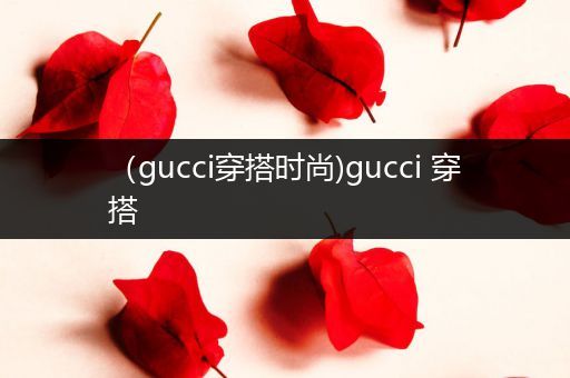 （gucci穿搭时尚)gucci 穿搭