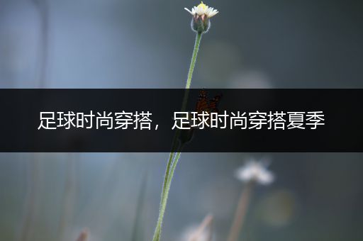 足球时尚穿搭，足球时尚穿搭夏季