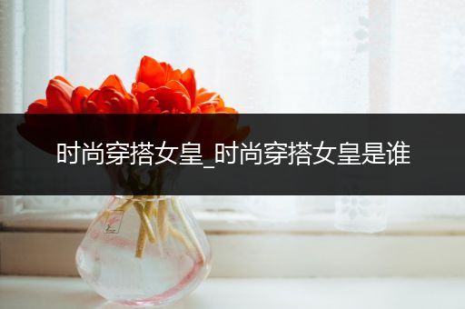 时尚穿搭女皇_时尚穿搭女皇是谁