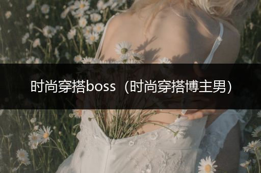 时尚穿搭boss（时尚穿搭博主男）