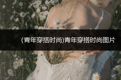 （青年穿搭时尚)青年穿搭时尚图片