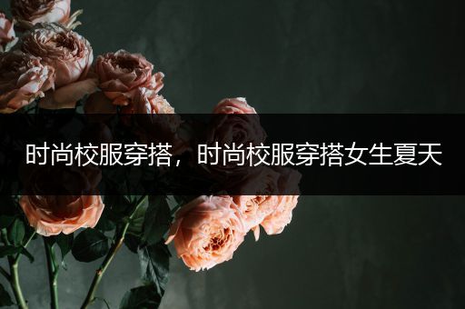 时尚校服穿搭，时尚校服穿搭女生夏天