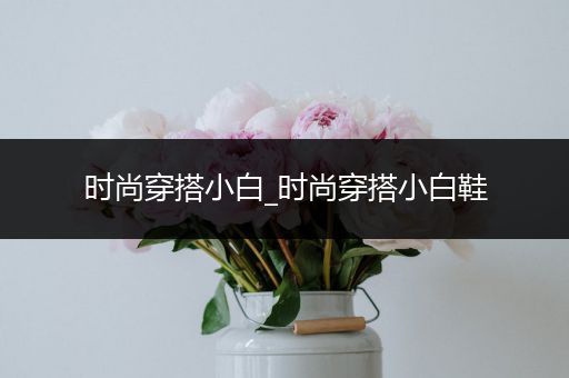 时尚穿搭小白_时尚穿搭小白鞋