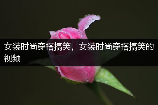 女装时尚穿搭搞笑，女装时尚穿搭搞笑的视频