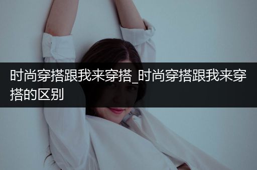 时尚穿搭跟我来穿搭_时尚穿搭跟我来穿搭的区别