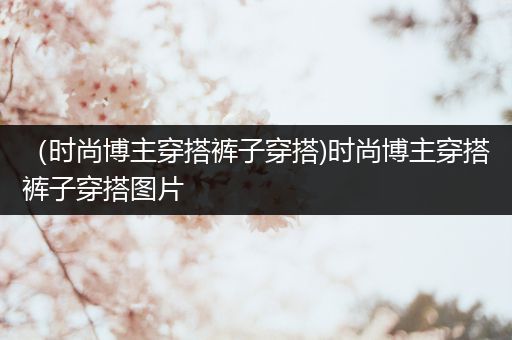 （时尚博主穿搭裤子穿搭)时尚博主穿搭裤子穿搭图片