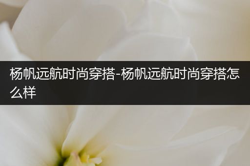 杨帆远航时尚穿搭-杨帆远航时尚穿搭怎么样