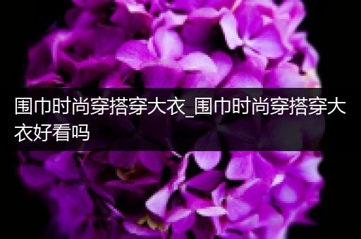 围巾时尚穿搭穿大衣_围巾时尚穿搭穿大衣好看吗