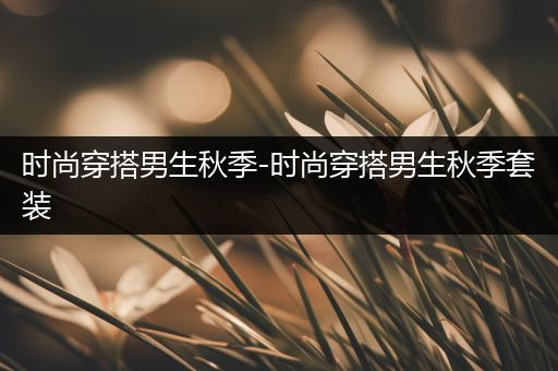 时尚穿搭男生秋季-时尚穿搭男生秋季套装