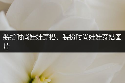 装扮时尚娃娃穿搭，装扮时尚娃娃穿搭图片