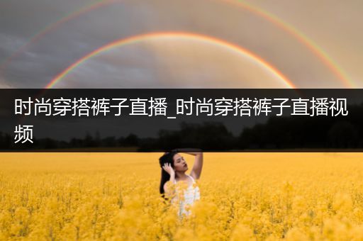 时尚穿搭裤子直播_时尚穿搭裤子直播视频