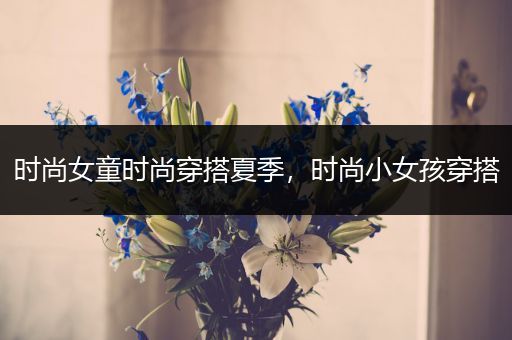 时尚女童时尚穿搭夏季，时尚小女孩穿搭