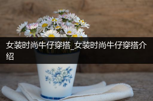 女装时尚牛仔穿搭_女装时尚牛仔穿搭介绍