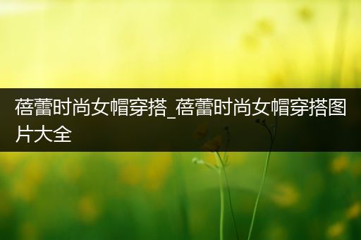 蓓蕾时尚女帽穿搭_蓓蕾时尚女帽穿搭图片大全