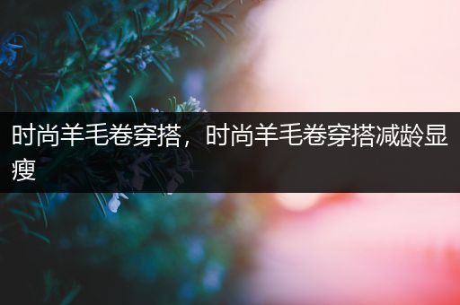 时尚羊毛卷穿搭，时尚羊毛卷穿搭减龄显瘦