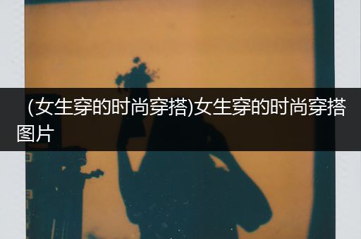 （女生穿的时尚穿搭)女生穿的时尚穿搭图片