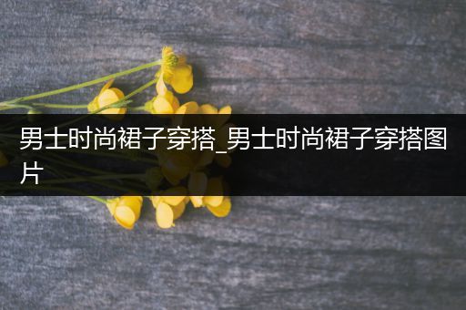 男士时尚裙子穿搭_男士时尚裙子穿搭图片