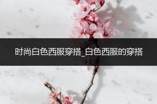 时尚白色西服穿搭_白色西服的穿搭