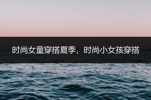 时尚女童穿搭夏季，时尚小女孩穿搭