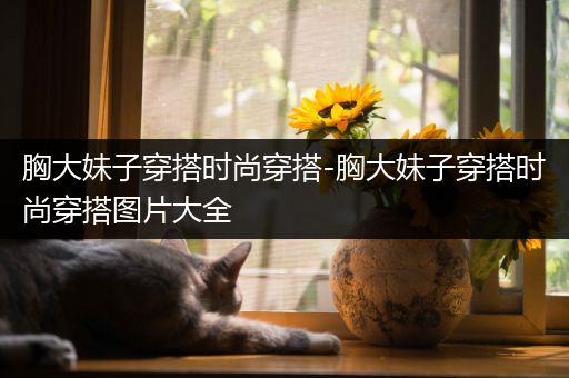 胸大妹子穿搭时尚穿搭-胸大妹子穿搭时尚穿搭图片大全