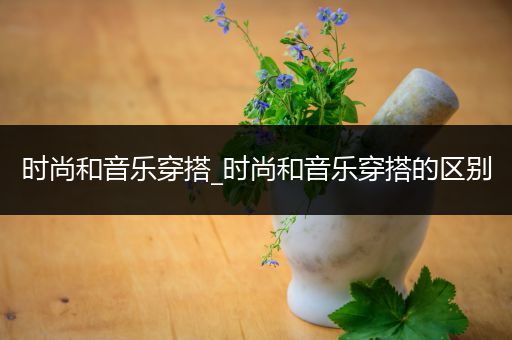 时尚和音乐穿搭_时尚和音乐穿搭的区别