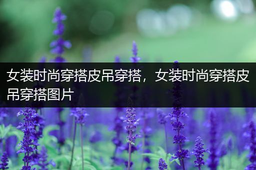 女装时尚穿搭皮吊穿搭，女装时尚穿搭皮吊穿搭图片